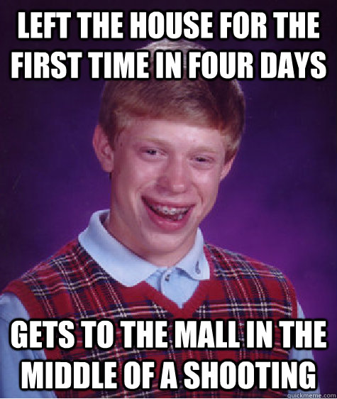 Left the house for the first time in four days gets to the mall in the middle of a shooting  Bad Luck Brian