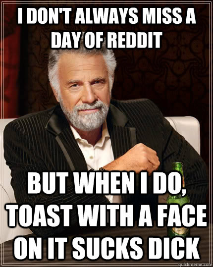 i don't always miss a day of reddit but when i do, toast with a face on it sucks dick  The Most Interesting Man In The World