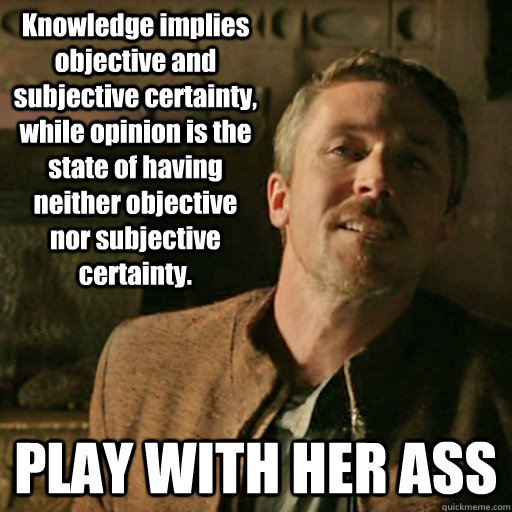 Knowledge implies objective and subjective certainty, while opinion is the state of having neither objective nor subjective certainty. PLAY WITH HER ASS - Knowledge implies objective and subjective certainty, while opinion is the state of having neither objective nor subjective certainty. PLAY WITH HER ASS  Lecturing Littlefinger