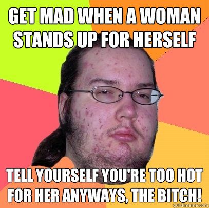 get mad when a woman stands up for herself tell yourself you're too hot for her anyways, the bitch! - get mad when a woman stands up for herself tell yourself you're too hot for her anyways, the bitch!  Butthurt Dweller