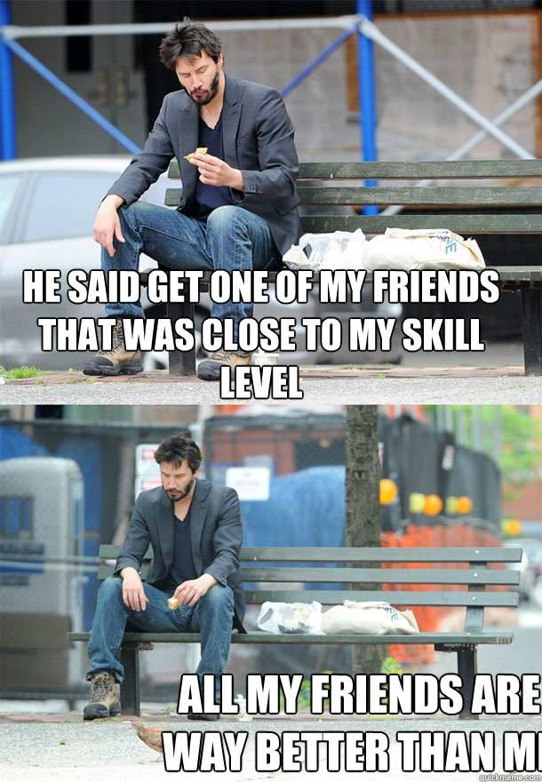 he said get one of my friends that was close to my skill level all my friends are way better than me  Sad Keanu