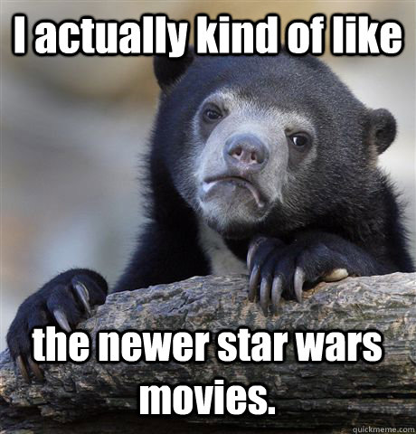 I actually kind of like the newer star wars movies.  Confession Bear