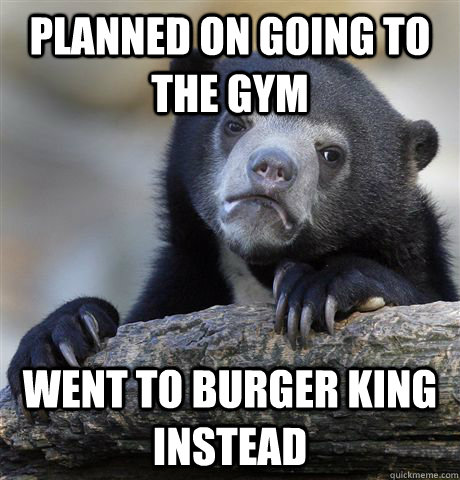 planned on going to the gym went to burger king instead  Confession Bear