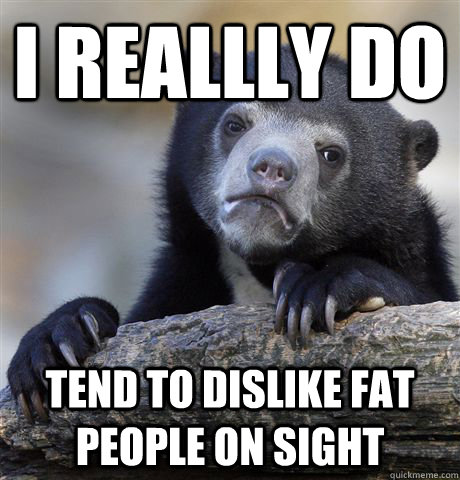 I reallly do tend to dislike fat people on sight - I reallly do tend to dislike fat people on sight  Confession Bear