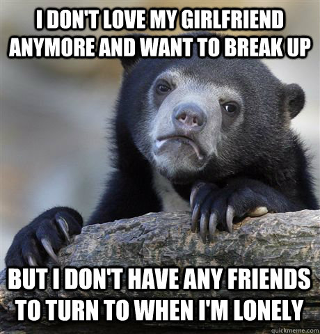 I don't love my girlfriend anymore and want to break up But I don't have any friends  to turn to when I'm lonely  Confession Bear