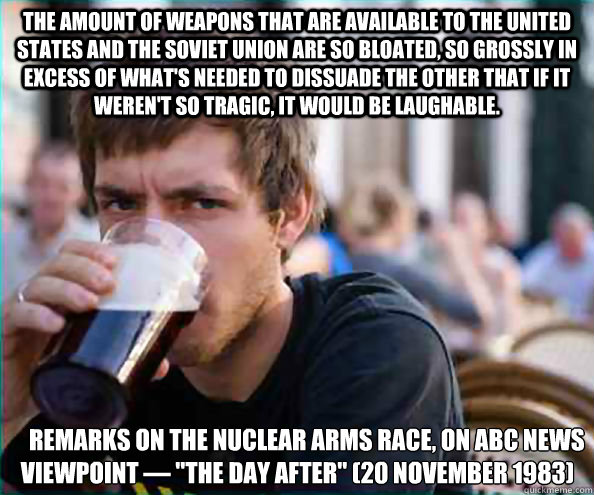 The amount of weapons that are available to the United States and the Soviet Union are so bloated, so grossly in excess of what's needed to dissuade the other that if it weren't so tragic, it would be laughable.  
    Remarks on the nuclear arms race, on  - The amount of weapons that are available to the United States and the Soviet Union are so bloated, so grossly in excess of what's needed to dissuade the other that if it weren't so tragic, it would be laughable.  
    Remarks on the nuclear arms race, on   Lazy College Senior