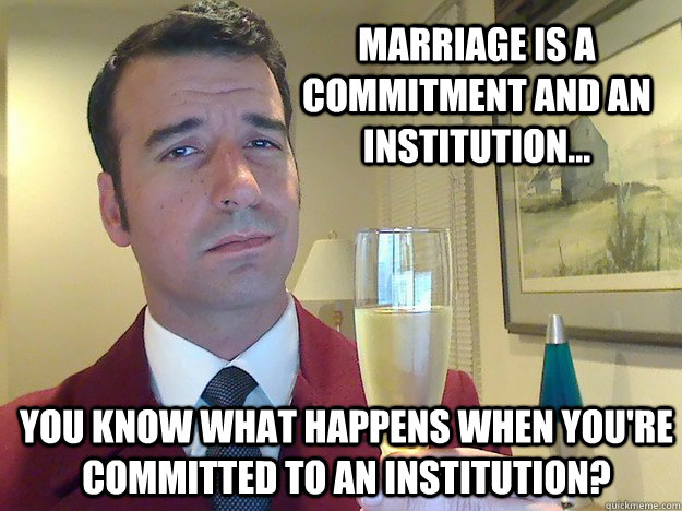 Marriage is a commitment and an institution... You know what happens when you're committed to an Institution?  