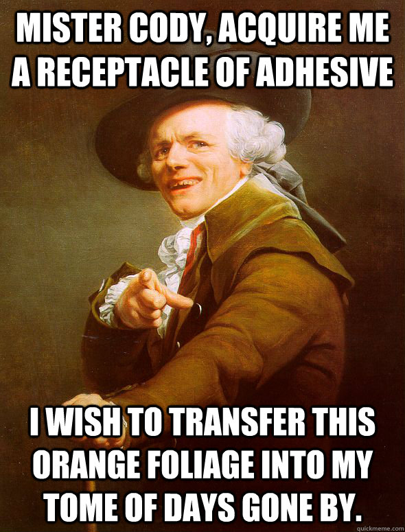 Mister Cody, acquire me  a receptacle of adhesive I wish to transfer this orange foliage into my tome of days gone by.  Joseph Ducreux