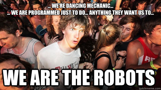 ... We're dancing mechanic... 
... We are programmed just to do... anything they want us to... WE ARE THE ROBOTS - ... We're dancing mechanic... 
... We are programmed just to do... anything they want us to... WE ARE THE ROBOTS  Sudden Clarity Clarence