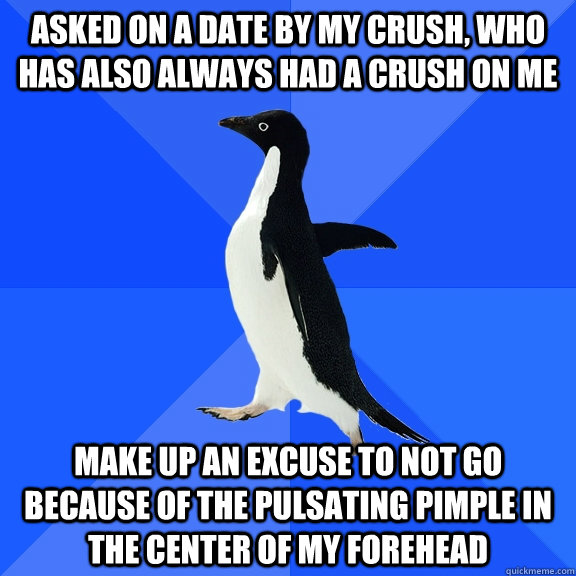 Asked on a date by my crush, who has also always had a crush on me Make up an excuse to not go because of the pulsating pimple in the center of my forehead  Socially Awkward Penguin