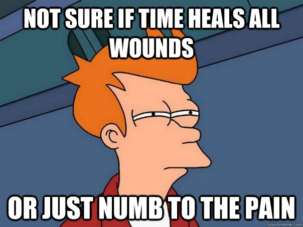 Not sure if time heals all wounds Or just numb to the pain  Futurama Fry