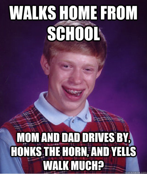 Walks home from school mom and dad drives by, honks the horn, and yells WALK MUCH?  Bad Luck Brian