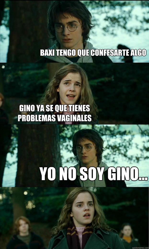 Baxi tengo que confesarte algo  Gino ya se que tienes problemas vaginales YO NO SOY GINO...  Horny Harry