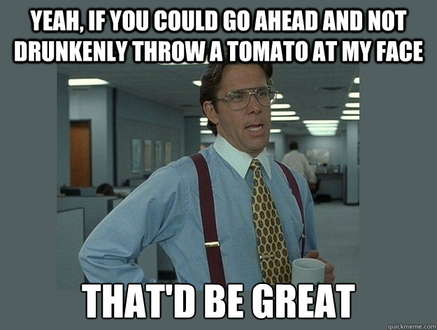 Yeah, if you could go ahead and not drunkenly throw a tomato at my face That'd be great  Office Space Lumbergh