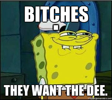 BITCHES they want the dee.  Spongebob