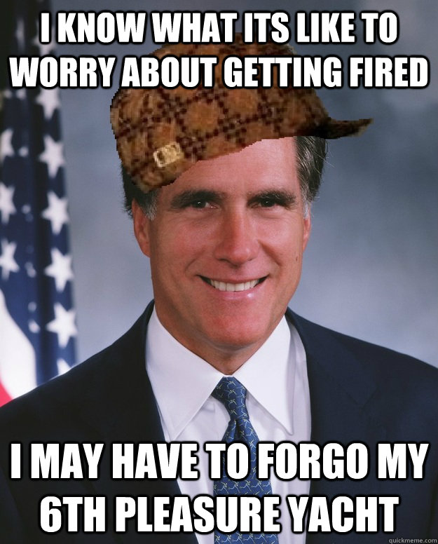 I know what its like to worry about getting fired I may have to forgo my 6th pleasure yacht  Scumbag Romney