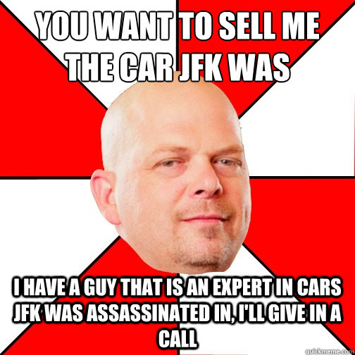 You want to sell me the car JFK was assassinated in? I have a guy that is an expert in cars JFK was assassinated in, i'll give in a call  Pawn Star