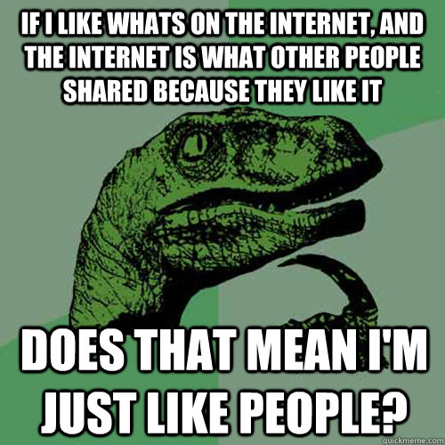 If I like whats on the internet, and the internet is what other people shared because they like it Does that mean i'm just like people?  Philosoraptor