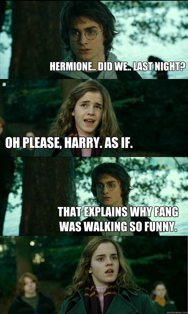 Hermione.. Did we.. Last night? Oh please, Harry. As if. That explains why Fang was walking so funny. - Hermione.. Did we.. Last night? Oh please, Harry. As if. That explains why Fang was walking so funny.  Horny Harry