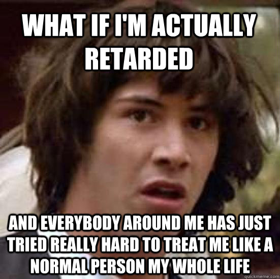 What if I'm actually retarded and everybody around me has just tried really hard to treat me like a normal person my whole life - What if I'm actually retarded and everybody around me has just tried really hard to treat me like a normal person my whole life  conspiracy keanu