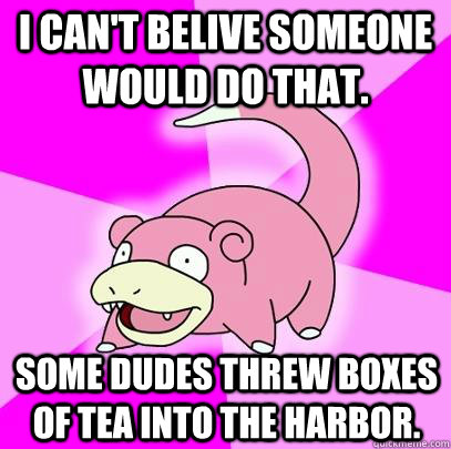 I can't belive someone would do that. Some dudes threw boxes of tea into the harbor.  Slowpoke