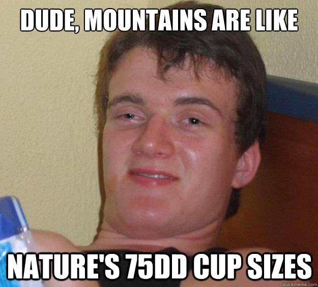 Dude, mountains are like nature's 75DD cup sizes  10 Guy