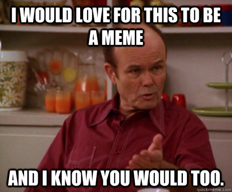 I would love for this to be a meme and I know you would too.  Red Forman