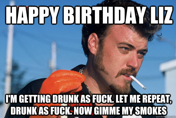 Happy Birthday liz I'm getting drunk as fuck. let me repeat, drunk as fuck. now gimme my smokes  Ricky Trailer Park Boys