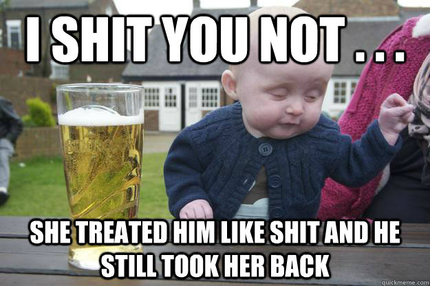 I shit you not . . . she treated him like shit and he still took her back  drunk baby