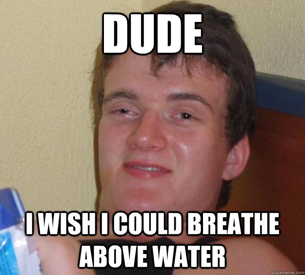 dude i wish i could breathe above water  10 Guy