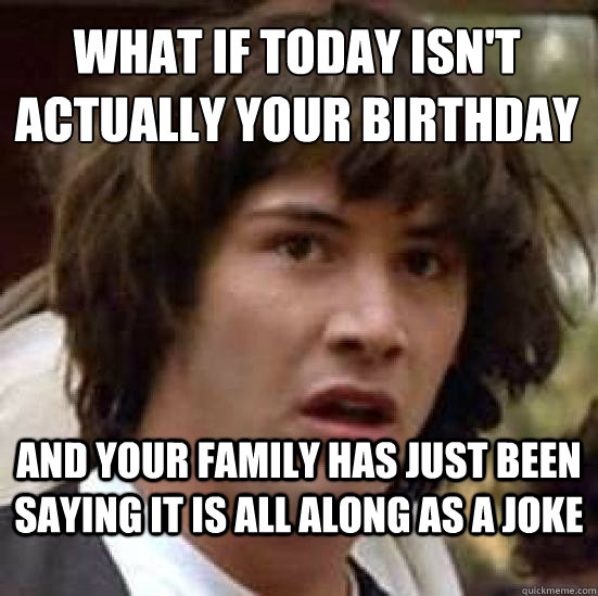 What if today isn't actually your birthday And your family has just been saying it is all along as a joke - What if today isn't actually your birthday And your family has just been saying it is all along as a joke  conspiracy keanu