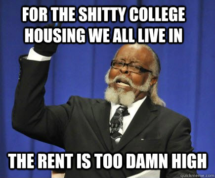 For the shitty college housing we all live in the rent is TOO DAMN HIGH  Too Damn High