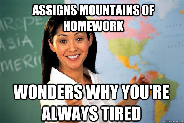 assigns mountains of homework wonders why you're always tired - assigns mountains of homework wonders why you're always tired  Unhelpful High School Teacher