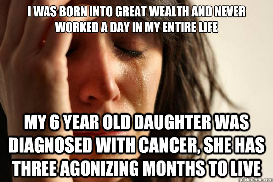 I was born into great wealth and never worked a day in my entire life My 6 year old daughter was diagnosed with cancer, she has three agonizing months to live - I was born into great wealth and never worked a day in my entire life My 6 year old daughter was diagnosed with cancer, she has three agonizing months to live  First World Problems