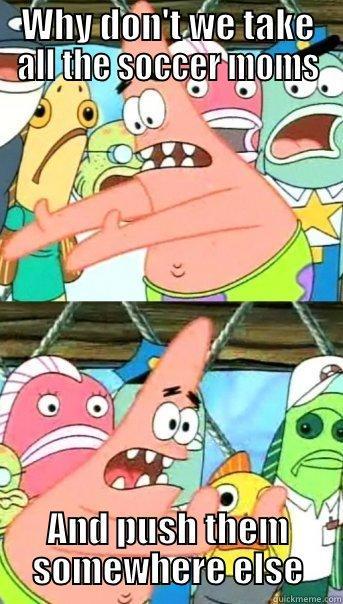 WHY DON'T WE TAKE ALL THE SOCCER MOMS AND PUSH THEM SOMEWHERE ELSE Push it somewhere else Patrick