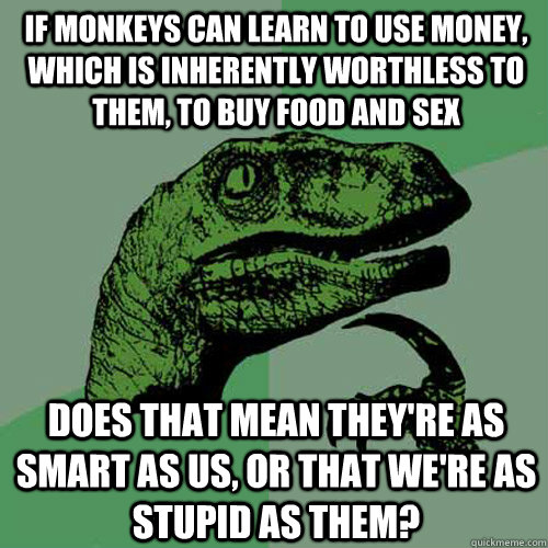 If monkeys can learn to use money, which is inherently worthless to them, to buy food and sex Does that mean they're as smart as us, or that we're as stupid as them?  Philosoraptor