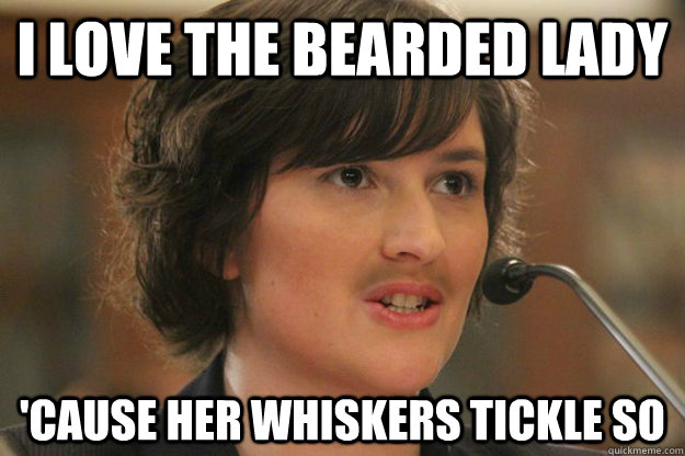 I love the bearded lady 'Cause her whiskers tickle so  Slut Sandra Fluke