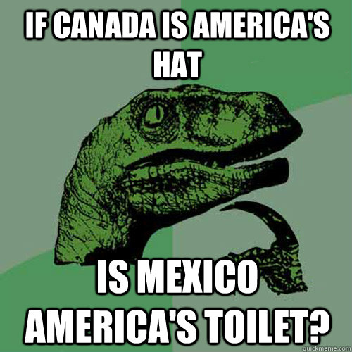 If canada is america's hat is mexico america's toilet? - If canada is america's hat is mexico america's toilet?  Philosoraptor