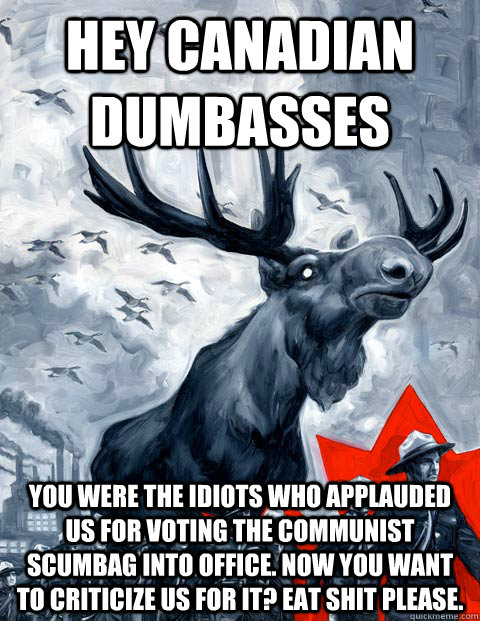 Hey Canadian dumbasses YOU were the idiots who applauded us for voting the communist scumbag into office. NOW you want to criticize us for it? Eat shit please.  Vindictive Canadian Moose Overlord