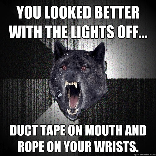 you looked better with the lights off... duct tape on mouth and rope on your wrists.  Insanity Wolf