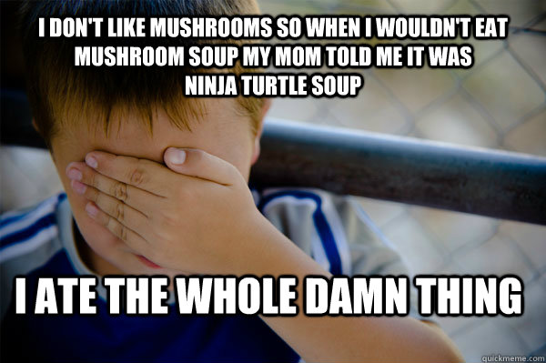 I don't like mushrooms so when I wouldn't eat mushroom soup my mom told me it was                ninja turtle soup I ate the whole damn thing  Confession kid