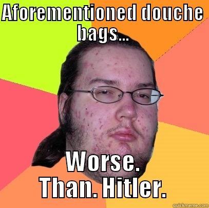 AFOREMENTIONED DOUCHE BAGS... WORSE. THAN. HITLER. Butthurt Dweller