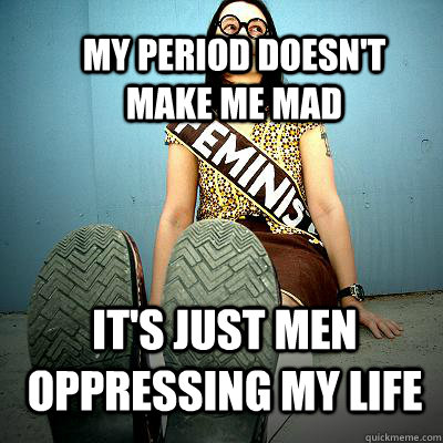 my period doesn't make me mad it's just men oppressing my life  Typical Feminist