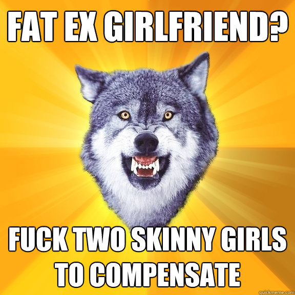 fat ex girlfriend? fuck two skinny girls to compensate  Courage Wolf