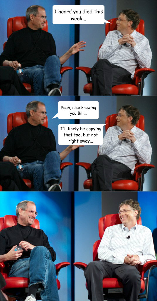 I heard you died this week... Yeah, nice knowing you Bill... I'll likely be copying that too, but not right away... - I heard you died this week... Yeah, nice knowing you Bill... I'll likely be copying that too, but not right away...  Steve Jobs vs Bill Gates