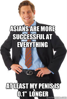 Asians are more successful at everything At least my penis is 0.1