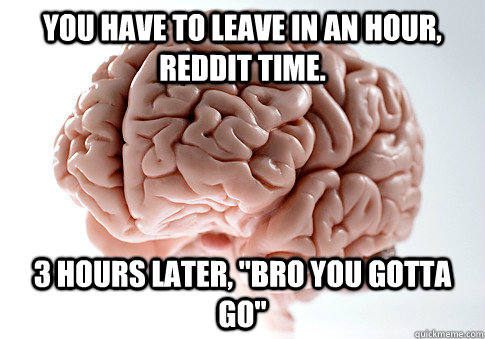 You have to leave in an hour, Reddit time. 3 hours later, 