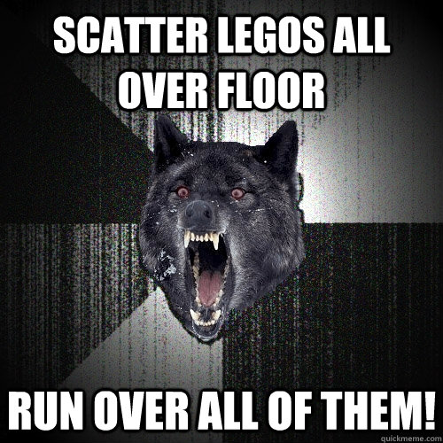 Scatter legos all over floor run over all of them!  Insanity Wolf