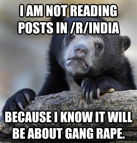 I am not reading posts in /r/india Because I know it will be about gang rape.  Confession Bear