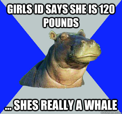 Girls ID says she is 120 pounds ... Shes really a whale  Skeptical Hippo